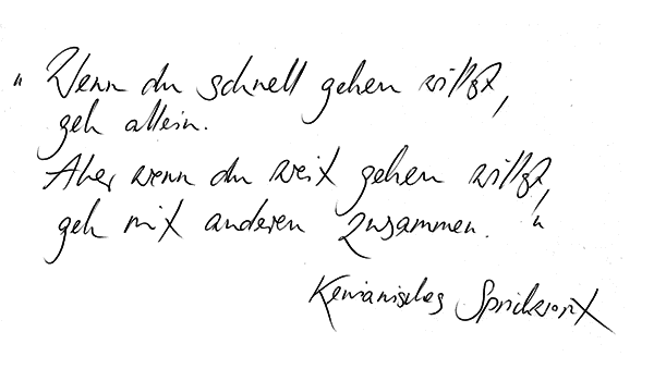 Zitat: Wenn du schnell gehen willst, geh allein. Aber wenn du weit gehen willst, geh mit anderen zusammen. Kenianisches Sprichwort Zitat: Wenn du schnell gehen willst, geh allein. Aber wenn du weit gehen willst, geh mit anderen zusammen. Kenianisches Sprichwort